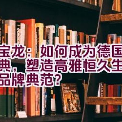 万宝龙：如何成为德国传承经典，塑造高雅恒久生活精品的品牌典范？