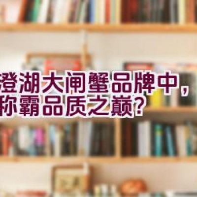 阳澄湖大闸蟹品牌中，哪个能称霸品质之巅？