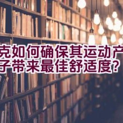 耐克如何确保其运动产品为孩子带来最佳舒适度？