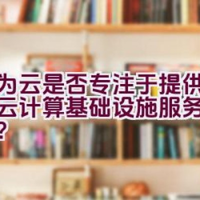 华为云是否专注于提供全面的云计算基础设施服务解决方案？