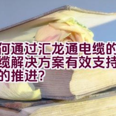 如何通过汇龙通电缆的创新线缆解决方案有效支持电网建设的推进？