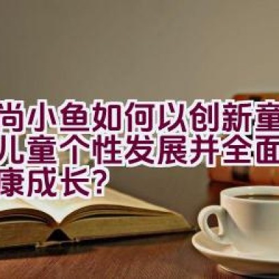 时尚小鱼如何以创新童装推动儿童个性发展并全面呵护其健康成长？