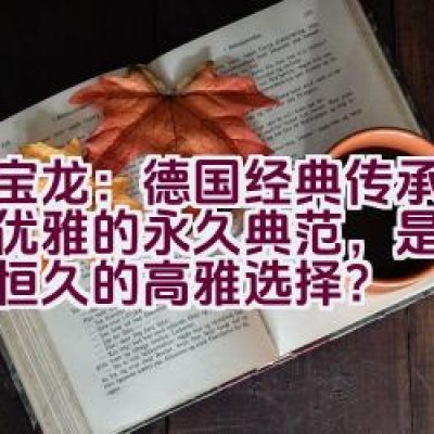 万宝龙：德国经典传承与生活优雅的永久典范，是否代表着恒久的高雅选择？