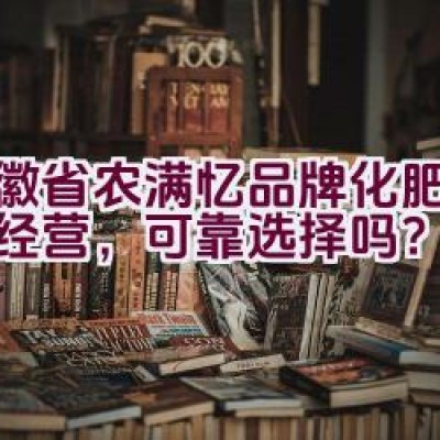 “安徽省农满忆品牌化肥：诚信经营，可靠选择吗？”