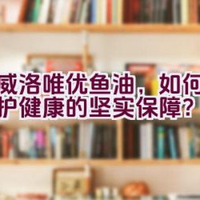 挪威洛唯优鱼油，如何成为维护健康的坚实保障？