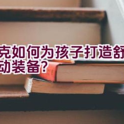 耐克如何为孩子打造舒适的运动装备？