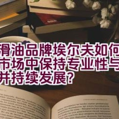 润滑油品牌埃尔夫如何在中国市场中保持专业性与高端定位并持续发展？