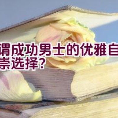 “何谓成功男士的优雅自由与尊崇选择？”