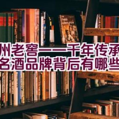 泸州老窖——千年传承的中国名酒品牌背后有哪些故事？