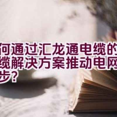 如何通过汇龙通电缆的创新线缆解决方案推动电网建设的进步？