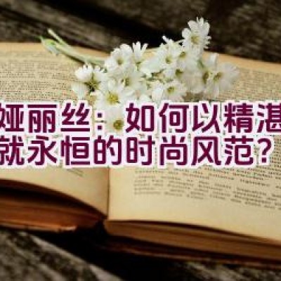 蒂娅丽丝：如何以精湛工艺铸就永恒的时尚风范？