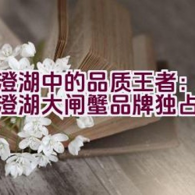 阳澄湖中的品质王者：为何阳澄湖大闸蟹品牌独占鳌头？