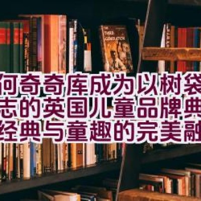 “为何奇奇库成为以树袋熊为标志的英国儿童品牌典范，展现经典与童趣的完美融合？”