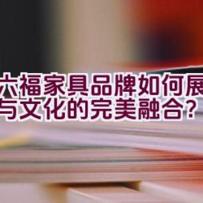 红六福家具品牌如何展现品质与文化的完美融合？