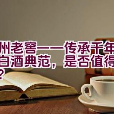 泸州老窖——传承千年的中国白酒典范，是否值得深入了解？