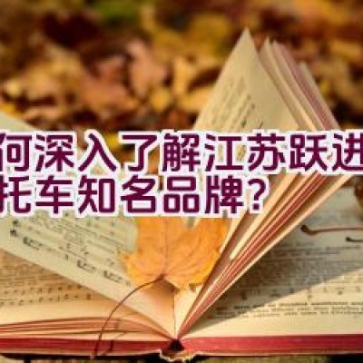 如何深入了解江苏跃进这一摩托车知名品牌？