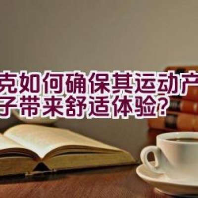 耐克如何确保其运动产品为孩子带来舒适体验？