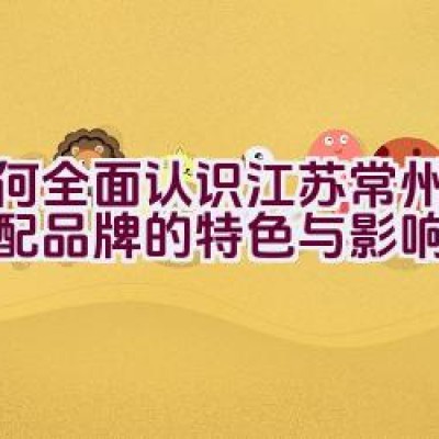 如何全面认识江苏常州富满汽配品牌的特色与影响力？