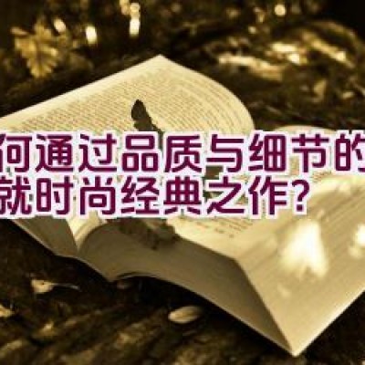 如何通过品质与细节的雕琢成就时尚经典之作？