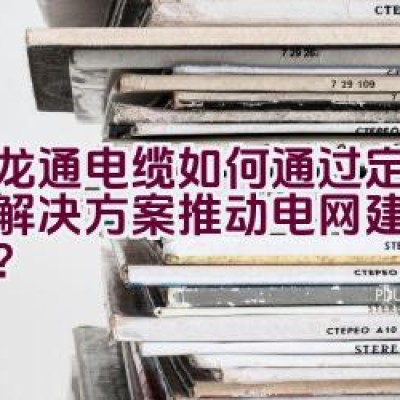 汇龙通电缆如何通过定制线缆解决方案推动电网建设的发展？