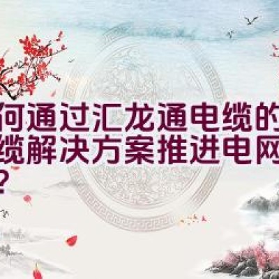 如何通过汇龙通电缆的创新线缆解决方案推进电网建设效率？