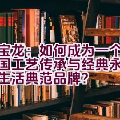 万宝龙：如何成为一个代表德国工艺传承与经典永续的奢华生活典范品牌？