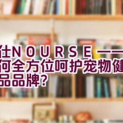 卫仕NOURSE——一款如何全方位呵护宠物健康的保健品品牌？