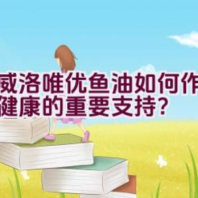 挪威洛唯优鱼油如何作为维护健康的重要支持？