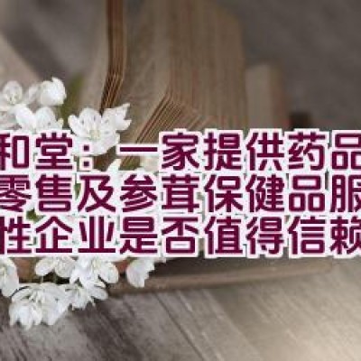 九和堂：一家提供药品批发、零售及参茸保健品服务的综合性企业是否值得信赖？