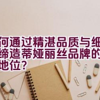 如何通过精湛品质与细微设计缔造蒂娅丽丝品牌的时尚经典地位？