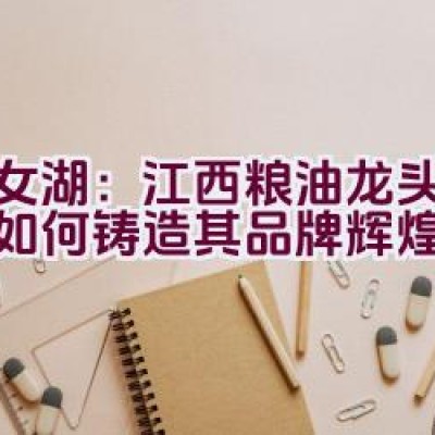 仙女湖：江西粮油龙头企业是如何铸造其品牌辉煌的？