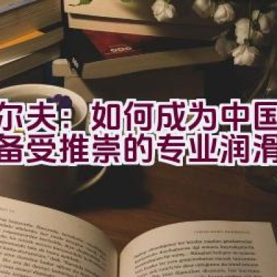 “埃尔夫：如何成为中国市场上备受推崇的专业润滑油品牌？”