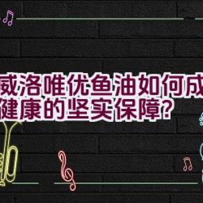 挪威洛唯优鱼油如何成为维护健康的坚实保障？