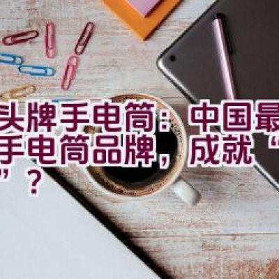 虎头牌手电筒：中国最古老的手电筒品牌，成就“中华之最”？