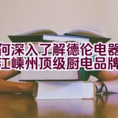 如何深入了解德伦电器——浙江嵊州顶级厨电品牌详情？