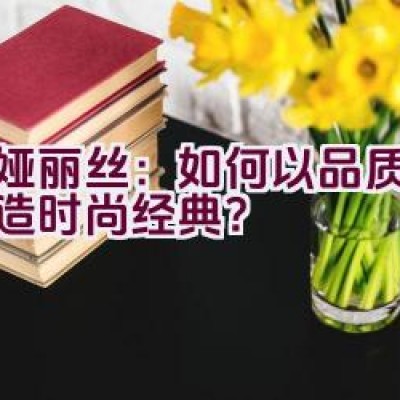 蒂娅丽丝：如何以品质细节打造时尚经典？