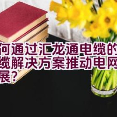 如何通过汇龙通电缆的创新线缆解决方案推动电网建设的发展？