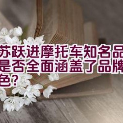 “江苏跃进摩托车知名品牌介绍是否全面涵盖了品牌历史与特色？”