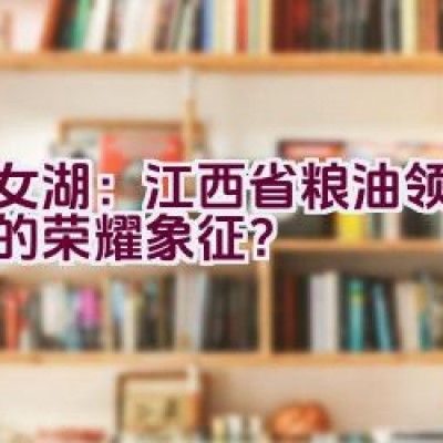 仙女湖：江西省粮油领军品牌的荣耀象征？