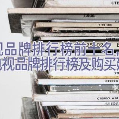 电视品牌排行榜前十名，全球电视品牌排行榜及购买建议