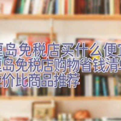 巴厘岛免税店买什么便宜，巴厘岛免税店购物省钱清单：高性价比商品推荐