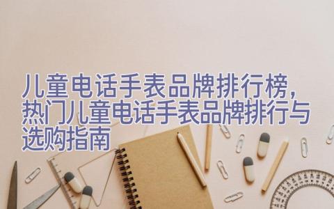 儿童电话手表品牌排行榜，热门儿童电话手表品牌排行与选购指南