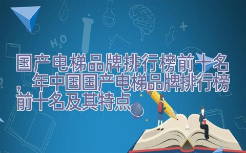 国产电梯品牌排行榜前十名，2022年中国国产电梯品牌排行榜前十名及其特点