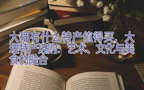 大理有什么特产值得买，大理特产选购：艺术、文化与美食的融合