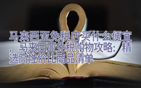 马来西亚免税店买什么便宜，马来西亚免税购物攻略：精选高性价比商品清单