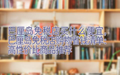 巴厘岛免税店买什么便宜，巴厘岛免税店购物省钱清单：高性价比商品推荐