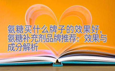 氨糖买什么牌子的效果好，氨糖补充剂品牌推荐：效果与成分解析