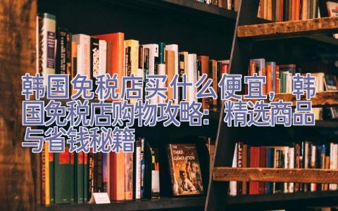 韩国免税店买什么便宜，韩国免税店购物攻略：精选商品与省钱秘籍