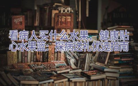 看病人买什么水果，健康贴心水果篮：探病送礼优选指南