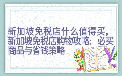 新加坡免税店什么值得买，新加坡免税店购物攻略：必买商品与省钱策略